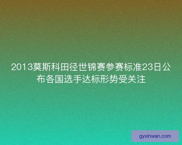 2013莫斯科田径世锦赛参赛标准23日公布各国选手达标形势受关注