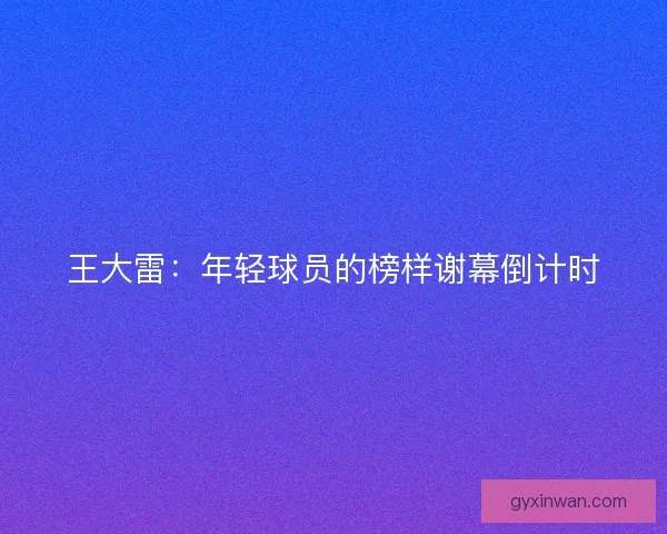 王大雷：年轻球员的榜样谢幕倒计时