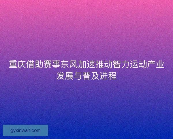 重庆借助赛事东风加速推动智力运动产业发展与普及进程