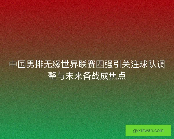 中国男排无缘世界联赛四强引关注球队调整与未来备战成焦点