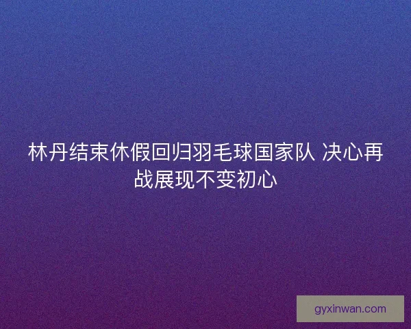 林丹结束休假回归羽毛球国家队 决心再战展现不变初心