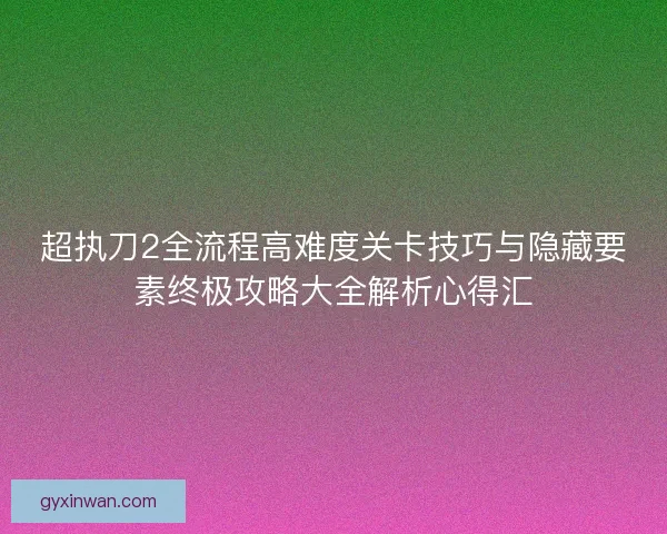 超执刀2全流程高难度关卡技巧与隐藏要素终极攻略大全解析心得汇