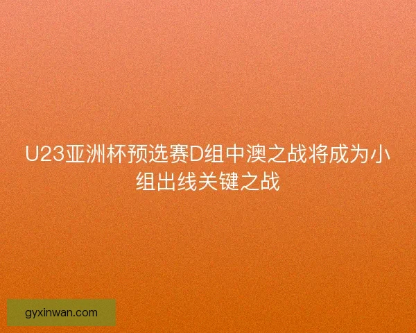 U23亚洲杯预选赛D组中澳之战将成为小组出线关键之战