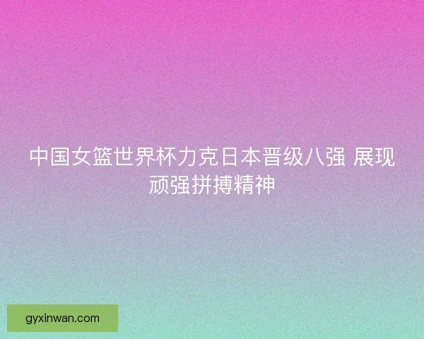 中国女篮世界杯力克日本晋级八强 展现顽强拼搏精神
