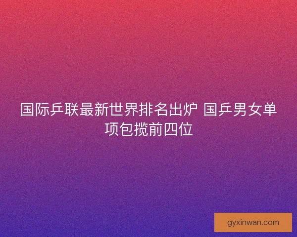 国际乒联最新世界排名出炉 国乒男女单项包揽前四位