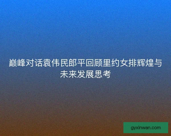 巅峰对话袁伟民郎平回顾里约女排辉煌与未来发展思考