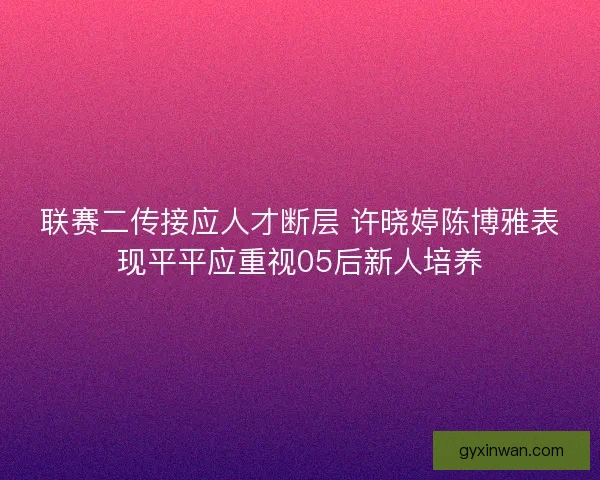 联赛二传接应人才断层 许晓婷陈博雅表现平平应重视05后新人培养