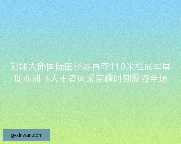 刘翔大邱国际田径赛再夺110米栏冠军展现亚洲飞人王者风采荣耀时刻震撼全场