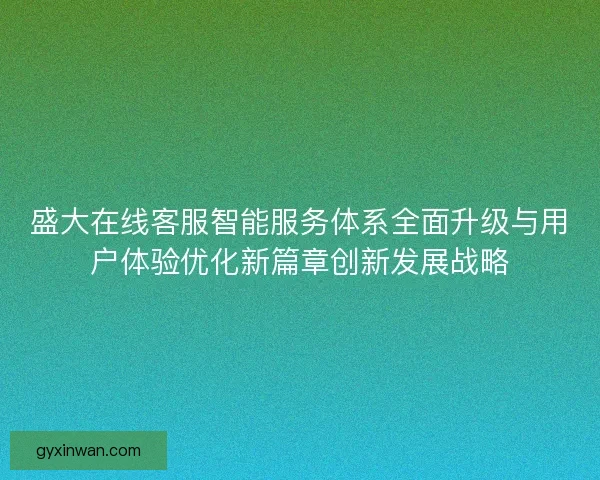 盛大在线客服智能服务体系全面升级与用户体验优化新篇章创新发展战略