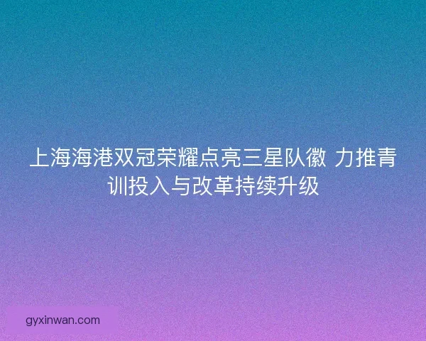上海海港双冠荣耀点亮三星队徽 力推青训投入与改革持续升级