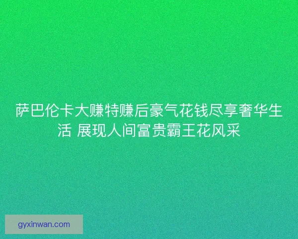 萨巴伦卡大赚特赚后豪气花钱尽享奢华生活 展现人间富贵霸王花风采 萨巴伦卡大赚特赚后豪气花钱尽享奢华生活 展现人间富贵霸王花风采