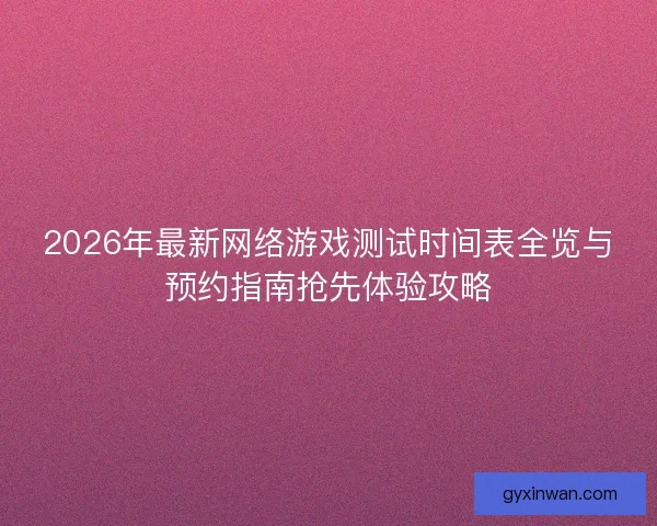 2026年最新网络游戏测试时间表全览与预约指南抢先体验攻略