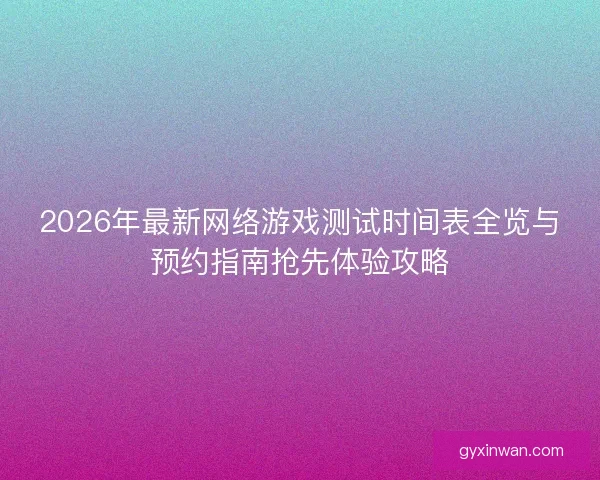 2026年最新网络游戏测试时间表全览与预约指南抢先体验攻略