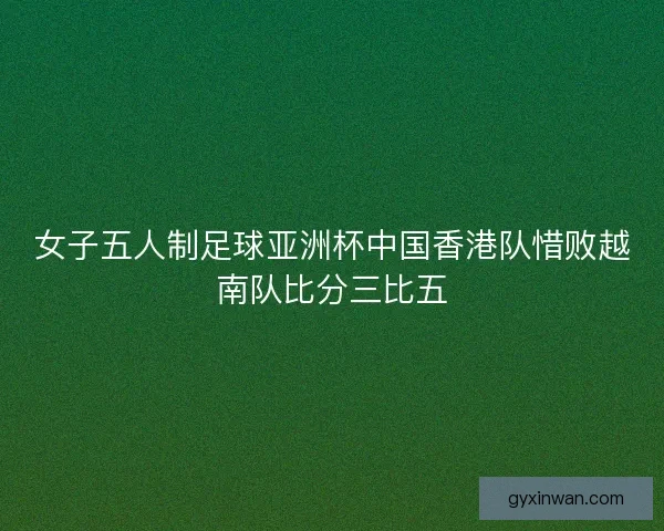 女子五人制足球亚洲杯中国香港队惜败越南队比分三比五