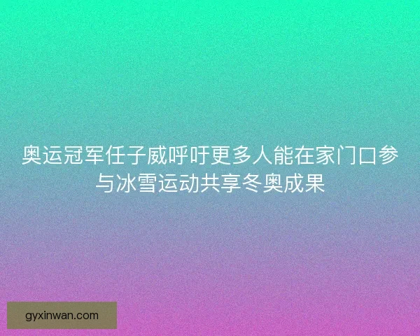 奥运冠军任子威呼吁更多人能在家门口参与冰雪运动共享冬奥成果