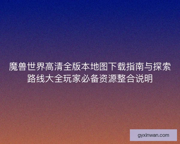 魔兽世界高清全版本地图下载指南与探索路线大全玩家必备资源整合说明