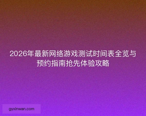 2026年最新网络游戏测试时间表全览与预约指南抢先体验攻略