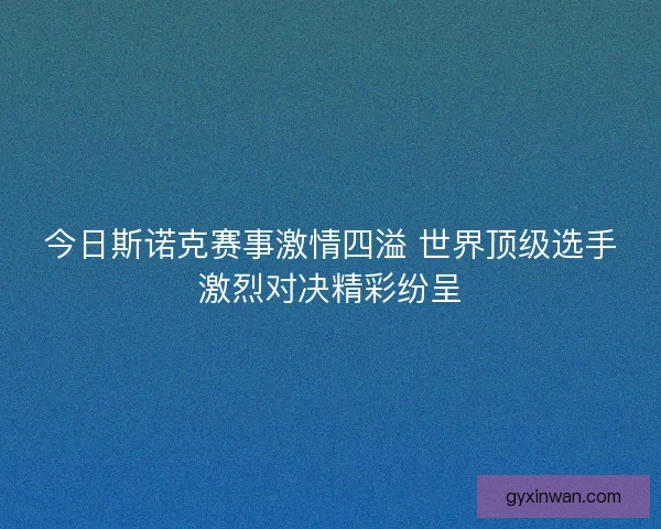 今日斯诺克赛事激情四溢 世界顶级选手激烈对决精彩纷呈